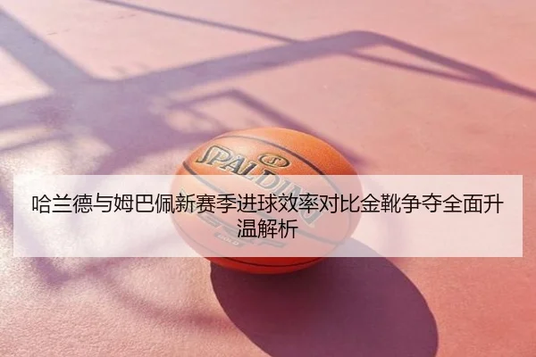 哈兰德与姆巴佩新赛季进球效率对比金靴争夺全面升温解析