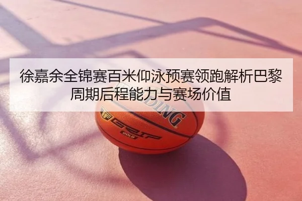 徐嘉余全锦赛百米仰泳预赛领跑解析巴黎周期后程能力与赛场价值