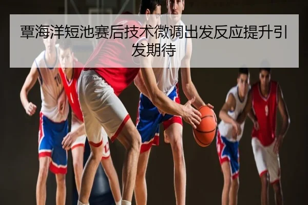 覃海洋短池赛后技术微调出发反应提升引发期待
