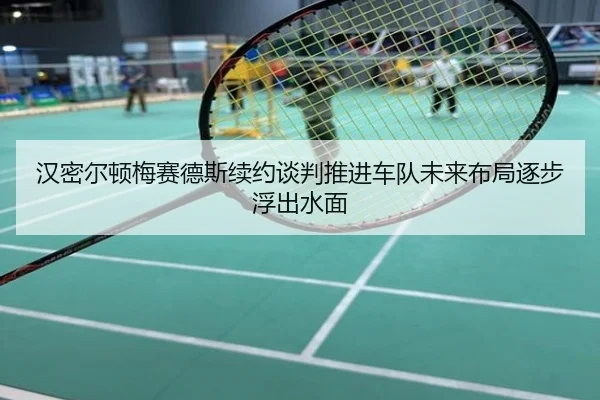 汉密尔顿梅赛德斯续约谈判推进车队未来布局逐步浮出水面