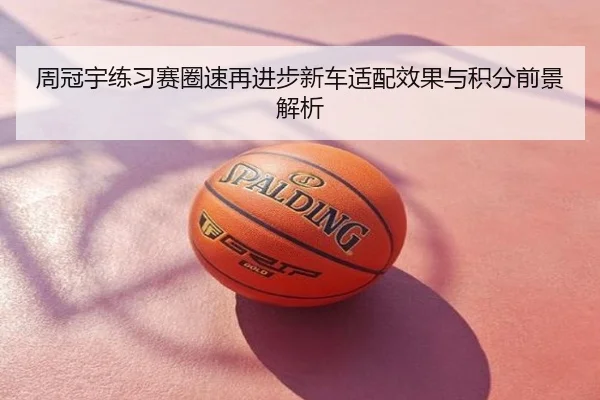 周冠宇练习赛圈速再进步新车适配效果与积分前景解析